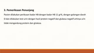 3. Pemeriksaan Penunjang
Pasien dilakukan periksaan kadar HB dengan kadar HB 11 gr%, dengan golongan darah
O dan dilakukan test urin dengan hasil protein negatif dan glukosa negatif artinya urin
tidak mengandung protein dan glukosa.
 