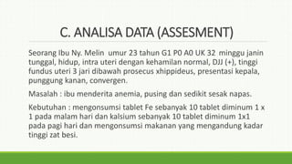 C. ANALISA DATA (ASSESMENT)
Seorang Ibu Ny. Melin umur 23 tahun G1 P0 A0 UK 32 minggu janin
tunggal, hidup, intra uteri dengan kehamilan normal, DJJ (+), tinggi
fundus uteri 3 jari dibawah prosecus xhippideus, presentasi kepala,
punggung kanan, convergen.
Masalah : ibu menderita anemia, pusing dan sedikit sesak napas.
Kebutuhan : mengonsumsi tablet Fe sebanyak 10 tablet diminum 1 x
1 pada malam hari dan kalsium sebanyak 10 tablet diminum 1x1
pada pagi hari dan mengonsumsi makanan yang mengandung kadar
tinggi zat besi.
 
