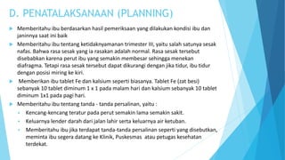 D. PENATALAKSANAAN (PLANNING)
 Memberitahu ibu berdasarkan hasil pemeriksaan yang dilakukan kondisi ibu dan
janinnya saat ini baik
 Memberitahu ibu tentang ketidaknyamanan trimester III, yaitu salah satunya sesak
nafas. Bahwa rasa sesak yang ia rasakan adalah normal. Rasa sesak tersebut
disebabkan karena perut ibu yang semakin membesar sehingga menekan
diafragma. Tetapi rasa sesak tersebut dapat dikurangi dengan jika tidur, ibu tidur
dengan posisi miring ke kiri.
 Memberikan ibu tablet Fe dan kalsium seperti biasanya. Tablet Fe (zat besi)
sebanyak 10 tablet diminum 1 x 1 pada malam hari dan kalsium sebanyak 10 tablet
diminum 1x1 pada pagi hari.
 Memberitahu ibu tentang tanda - tanda persalinan, yaitu :
 Kencang-kencang teratur pada perut semakin lama semakin sakit.
 Keluarnya lender darah dari jalan lahir serta keluarnya air ketuban.
 Memberitahu ibu jika terdapat tanda-tanda persalinan seperti yang disebutkan,
meminta ibu segera datang ke Klinik, Puskesmas atau petugas kesehatan
terdekat.
 