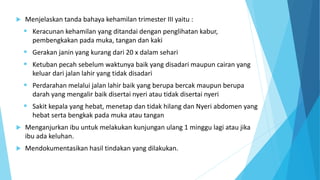  Menjelaskan tanda bahaya kehamilan trimester III yaitu :
 Keracunan kehamilan yang ditandai dengan penglihatan kabur,
pembengkakan pada muka, tangan dan kaki
 Gerakan janin yang kurang dari 20 x dalam sehari
 Ketuban pecah sebelum waktunya baik yang disadari maupun cairan yang
keluar dari jalan lahir yang tidak disadari
 Perdarahan melalui jalan lahir baik yang berupa bercak maupun berupa
darah yang mengalir baik disertai nyeri atau tidak disertai nyeri
 Sakit kepala yang hebat, menetap dan tidak hilang dan Nyeri abdomen yang
hebat serta bengkak pada muka atau tangan
 Menganjurkan ibu untuk melakukan kunjungan ulang 1 minggu lagi atau jika
ibu ada keluhan.
 Mendokumentasikan hasil tindakan yang dilakukan.
 