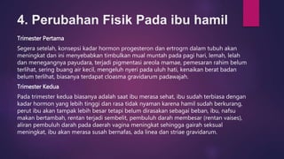 4. Perubahan Fisik Pada ibu hamil
Trimester Pertama
Segera setelah, konsepsi kadar hormon progesteron dan ertrogrn dalam tubuh akan
meningkat dan ini menyebabkan timbulkan mual muntah pada pagi hari, lemah, lelah
dan menegangnya payudara, terjadi pigmentasi areola mamae, pemesaran rahim belum
terlihat, sering buang air kecil, mengeluh nyeri pada uluh hati, kenaikan berat badan
belum terlihat, biasanya terdapat cloasma gravidarum padawajah.
Trimester Kedua
Pada trimester kedua biasanya adalah saat ibu merasa sehat, ibu sudah terbiasa dengan
kadar hormon yang lebih tinggi dan rasa tidak nyaman karena hamil sudah berkurang,
perut ibu akan tampak lebih besar tetapi belum dirasakan sebagai beban, ibu, nafsu
makan bertambah, rentan terjadi sembelit, pembuluh darah membesar (rentan vaises),
aliran pembuluh darah pada daerah vagina meningkat sehingga gairah seksual
meningkat, ibu akan merasa susah bernafas, ada linea dan striae gravidarum.
 