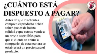 ¿CUÁNTO ESTÁ
DISPUESTO A PAGAR?
Antes de que los clientes
compren el producto deben
saber que es de buena
calidad y que este se vende a
un precio accesible, para
que el cliente se anime a
comprarlo, de esta manera se
establecerá un precio para el
producto.
 
