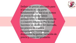 Definir un precio adecuado para
el producto es una parte
fundamental, ya que si no damos
un precio fijo estaríamos
perjudicando a nuestro producto
y a nuestra empresa. Por lo cual
hacemos un análisis del mercado,
los precios de nuestra
competencia, cuanto están
dispuestos ha gastar, variación de
precio y costo del producto.
 