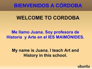 BIENVENIDOS A CÓRDOBA

    WELCOME TO CORDOBA

  Me llamo Juana. Soy profesora de
Historia y Arte en el IES MAIMÓNIDES.


  My name is Juana. I teach Art and
       History in this school.
 