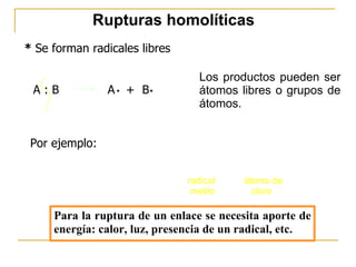 Rupturas homolíticas *  Se forman radicales libres Los productos pueden ser átomos libres o grupos de átomos. Por ejemplo: A : B  A  +  B . . Para la ruptura de un enlace se necesita aporte de energía: calor, luz, presencia de un radical, etc. 