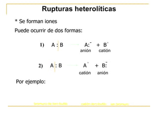 Rupturas heterolíticas * Se forman iones Puede ocurrir de dos formas: Por ejemplo: A : B  A:  +  B - + anión catión 1) A : B  A  +  B: - + catión anión 2) 