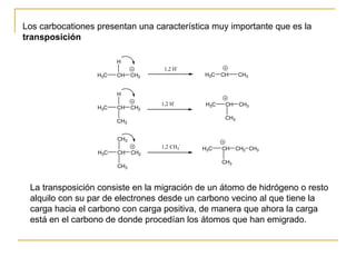 Los carbocationes presentan una característica muy importante que es la  transposición   La transposición consiste en la migración de un átomo de hidrógeno o resto alquilo con su par de electrones desde un carbono vecino al que tiene la carga hacia el carbono con carga positiva, de manera que ahora la carga está en el carbono de donde procedían los átomos que han emigrado.  