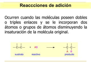Ocurren cuando las moléculas poseen dobles o triples enlaces y se le incorporan dos átomos o grupos de átomos disminuyendo la insaturación de la molécula original. Reaccciones de adición 