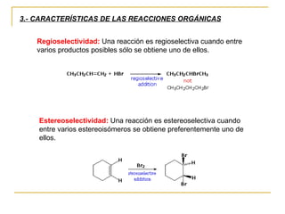 3.- CARACTERÍSTICAS DE LAS REACCIONES ORGÁNICAS Regioselectividad:  Una reacción es regioselectiva cuando entre varios productos posibles sólo se obtiene uno de ellos.  Estereoselectividad:  Una reacción es estereoselectiva cuando entre varios estereoisómeros se obtiene preferentemente uno de ellos. 