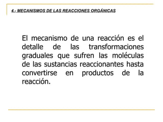 El mecanismo de una reacción es el detalle de las transformaciones graduales que sufren las moléculas de las sustancias reaccionantes hasta convertirse en productos de la reacción. 4.- MECANISMOS DE LAS REACCIONES ORGÁNICAS 