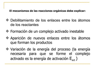 El mecanismos de las reacciones orgánicas debe explicar: Debilitamiento de los enlaces entre los átomos de los reactantes Formación de un complejo activado inestable Aparición de nuevos enlaces entre los átomos que forman los productos Variación de la energía del proceso (la energía necesaria para que se forme el complejo activado es la energía de activación  E act  ) 