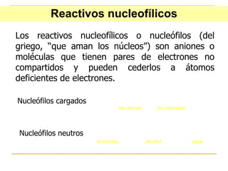 Los reactivos nucleofílicos o nucleófilos (del griego, “que aman los núcleos”) son aniones o moléculas que tienen pares de electrones no compartidos y pueden cederlos a átomos deficientes de electrones. Nucleófilos cargados Nucleófilos neutros Reactivos nucleofílicos 