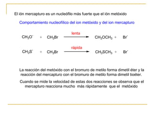 El ión mercapturo es un nucleófilo más fuerte que el ión metóxido  La reacción del metóxido con el bromuro de metilo forma dimetil éter y la reacción del mercapturo con el bromuro de metilo forma dimetil tioéter.  Cuando se mide la velocidad de estas dos reacciones se observa que el mercapturo reacciona mucho  más rápidamente  que el  metóxido  