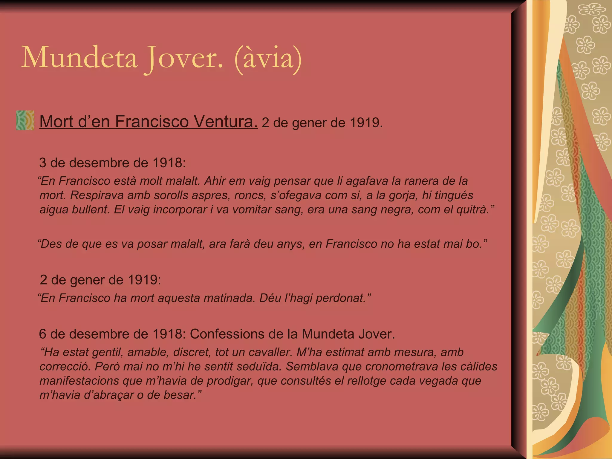 Mundeta Jover. (àvia) Mort d’en Francisco Ventura.  2 de gener de 1919. 3 de desembre de 1918:  “ En Francisco està molt malalt. Ahir em vaig pensar que li agafava la ranera de la mort. Respirava amb sorolls aspres, roncs, s’ofegava com si, a la gorja, hi tingués aigua bullent. El vaig incorporar i va vomitar sang, era una sang negra, com el quitrà.” “ Des de que es va posar malalt, ara farà deu anys, en Francisco no ha estat mai bo.” 2 de gener de 1919: “ En Francisco ha mort aquesta matinada. Déu l’hagi perdonat.” 6 de desembre de 1918: Confessions de la Mundeta Jover. “ Ha estat gentil, amable, discret, tot un cavaller. M’ha estimat amb mesura, amb correcció. Però mai no m’hi he sentit seduïda. Semblava que cronometrava les càlides manifestacions que m’havia de prodigar, que consultés el rellotge cada vegada que m’havia d’abraçar o de besar.” 