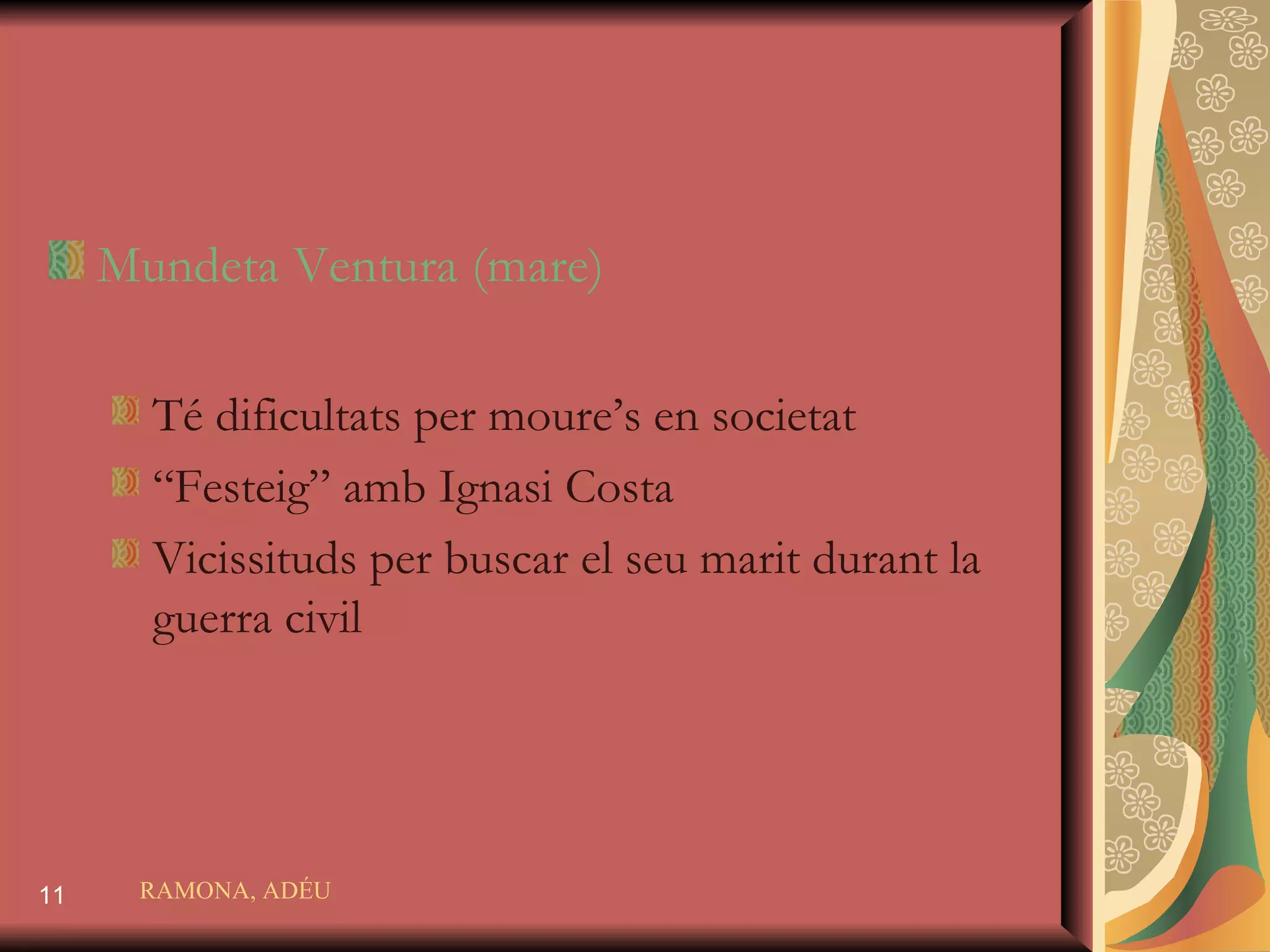 Mundeta Ventura  (mare) Té dificultats per moure’s en societat “ Festeig” amb Ignasi Costa Vicissituds per buscar el seu marit durant la guerra civil RAMONA, ADÉU 