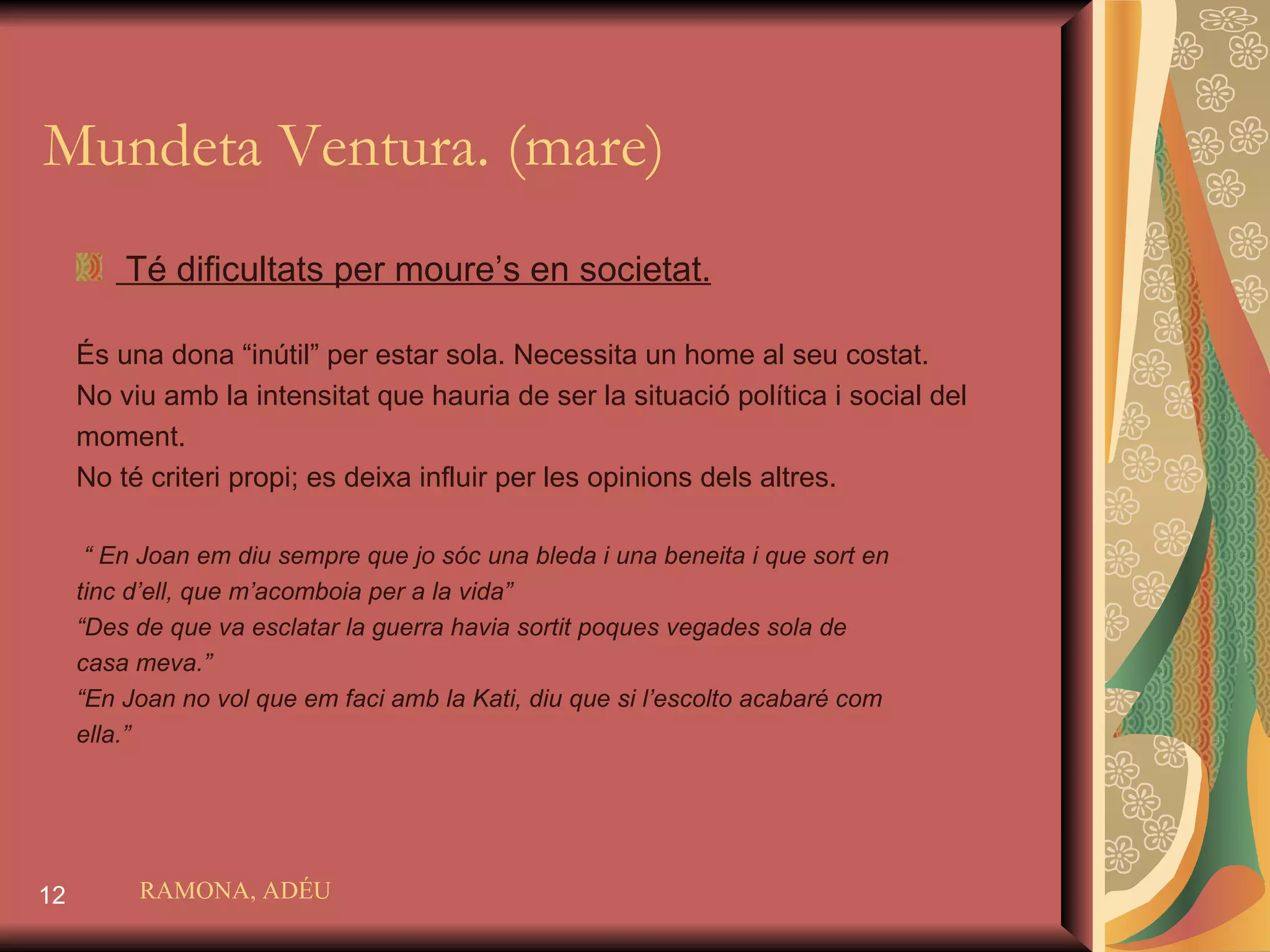 Mundeta Ventura. (mare) Té dificultats per moure’s en societat. És una dona “inútil” per estar sola. Necessita un home al seu costat. No viu amb la intensitat que hauria de ser la situació política i social del  moment. No té criteri propi; es deixa influir per les opinions dels altres. “  En Joan em diu sempre que jo sóc una bleda i una beneita i que sort en  tinc d’ell, que m’acomboia per a la vida” “ Des de que va esclatar la guerra havia sortit poques vegades sola de  casa meva.”  “ En Joan no vol que em faci amb la Kati, diu que si l’escolto acabaré com  ella.” RAMONA, ADÉU 