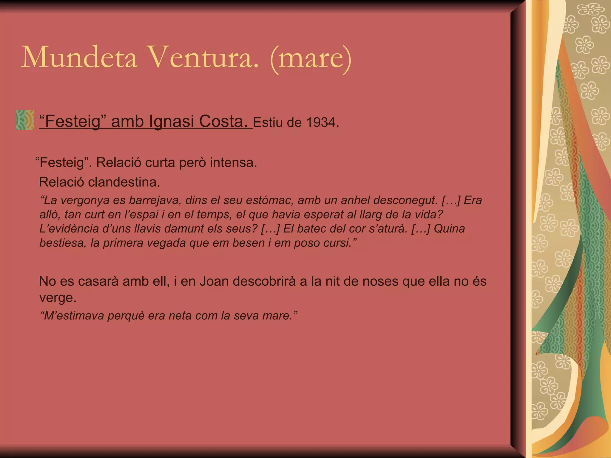 Mundeta Ventura. (mare) “ Festeig” amb Ignasi Costa.  Estiu de 1934. “ Festeig”. Relació curta però intensa. Relació clandestina. “ La vergonya es barrejava, dins el seu estómac, amb un anhel desconegut. […] Era allò, tan curt en l’espai i en el temps, el que havia esperat al llarg de la vida? L’evidència d’uns llavis damunt els seus? […] El batec del cor s’aturà. […] Quina bestiesa, la primera vegada que em besen i em poso cursi.” No es casarà amb ell, i en Joan descobrirà a la nit de noses que ella no és verge.  “ M’estimava perquè era neta com la seva mare.” 