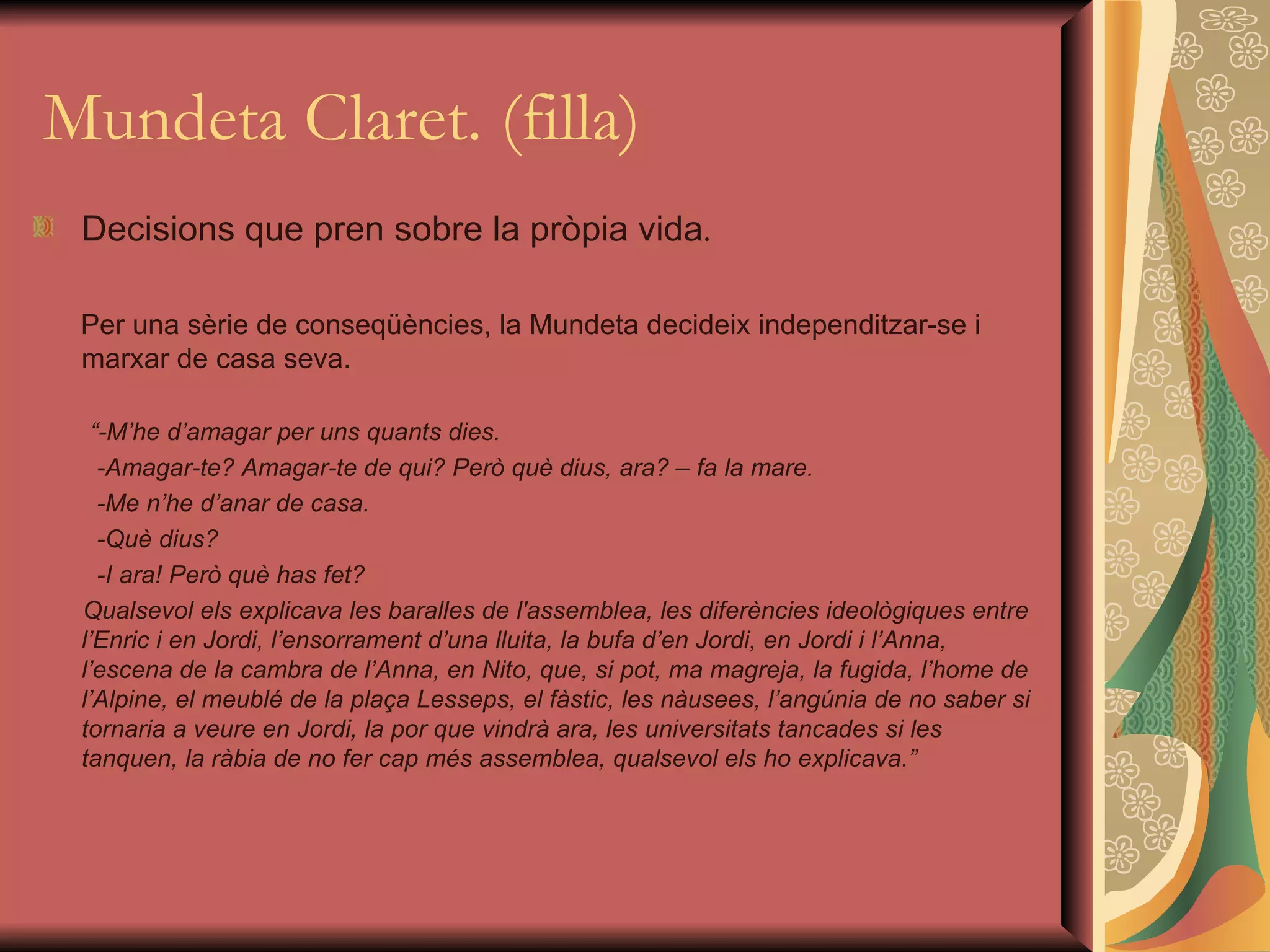 Mundeta Claret. (filla) Decisions que pren sobre la pròpia vida . Per una sèrie de conseqüències, la Mundeta decideix independitzar-se i marxar de casa seva. “ -M’he d’amagar per uns quants dies. -Amagar-te? Amagar-te de qui? Però què dius, ara? – fa la mare. -Me n’he d’anar de casa. -Què dius? -I ara! Però què has fet? Qualsevol els explicava les baralles de l'assemblea, les diferències ideològiques entre l’Enric i en Jordi, l’ensorrament d’una lluita, la bufa d’en Jordi, en Jordi i l’Anna, l’escena de la cambra de l’Anna, en Nito, que, si pot, ma magreja, la fugida, l’home de l’Alpine, el meublé de la plaça Lesseps, el fàstic, les nàusees, l’angúnia de no saber si tornaria a veure en Jordi, la por que vindrà ara, les universitats tancades si les tanquen, la ràbia de no fer cap més assemblea, qualsevol els ho explicava.” 