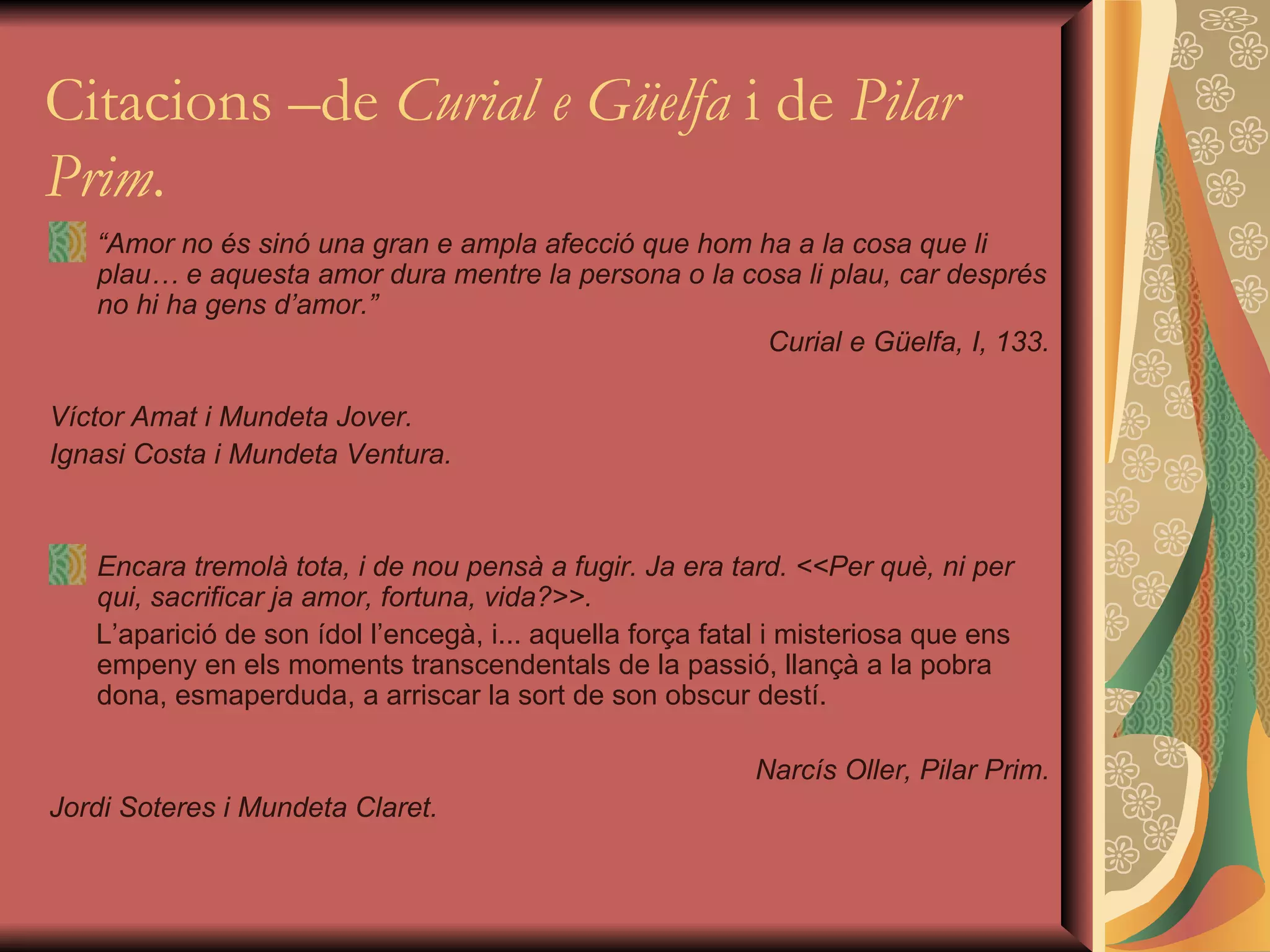 Citacions –de  Curial e Güelfa  i de  Pilar Prim . “ Amor no és sinó una gran e ampla afecció que hom ha a la cosa que li plau… e aquesta amor dura mentre la persona o la cosa li plau, car després no hi ha gens d’amor.” Curial e Güelfa, I, 133. Víctor Amat i Mundeta Jover. Ignasi Costa i Mundeta Ventura. Encara tremolà tota, i de nou pensà a fugir. Ja era tard. <<Per què, ni per qui, sacrificar ja amor, fortuna, vida?>>.  L’aparició de son ídol l’encegà, i... aquella força fatal i misteriosa que ens empeny en els moments transcendentals de la passió, llançà a la pobra dona, esmaperduda, a arriscar la sort de son obscur destí.  Narcís Oller, Pilar Prim. Jordi Soteres i Mundeta Claret. 