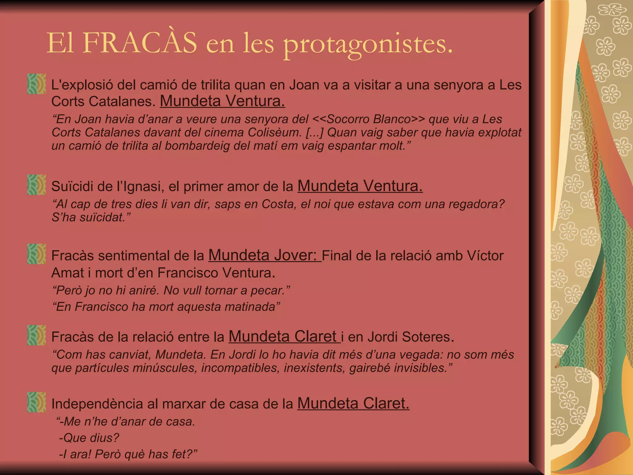   El FRACÀS en les protagonistes. L'explosió del camió de trilita quan en Joan va a visitar a una senyora a Les Corts Catalanes.  Mundeta Ventura. “ En Joan havia d’anar a veure una senyora del <<Socorro Blanco>> que viu a Les Corts Catalanes davant del cinema Colisèum. [...] Quan vaig saber que havia explotat un camió de trilita al bombardeig del matí em vaig espantar molt.” Suïcidi de l’Ignasi, el primer amor de la  Mundeta Ventura. “ Al cap de tres dies li van dir, saps en Costa, el noi que estava com una regadora? S’ha suïcidat .” Fracàs  sentimental  de la  Mundeta Jover:  Final de la  relació amb  Víctor  Amat i mort d’en Francisco Ventura . “ Però jo no hi aniré. No vull tornar a pecar.” “ En Francisco ha mort aquesta matinada ” Fracàs de la relació entre la  Mundeta Claret  i en Jordi Soteres . “ Com has canviat, Mundeta. En Jordi lo ho havia dit més d’una vegada: no som més que partícules minúscules, incompatibles, inexistents, gairebé invisibles.” Independència al marxar de casa de  la  Mundeta Claret. “ -Me n’he d’anar de casa. -Que dius? -I ara! Però què has fet?” 