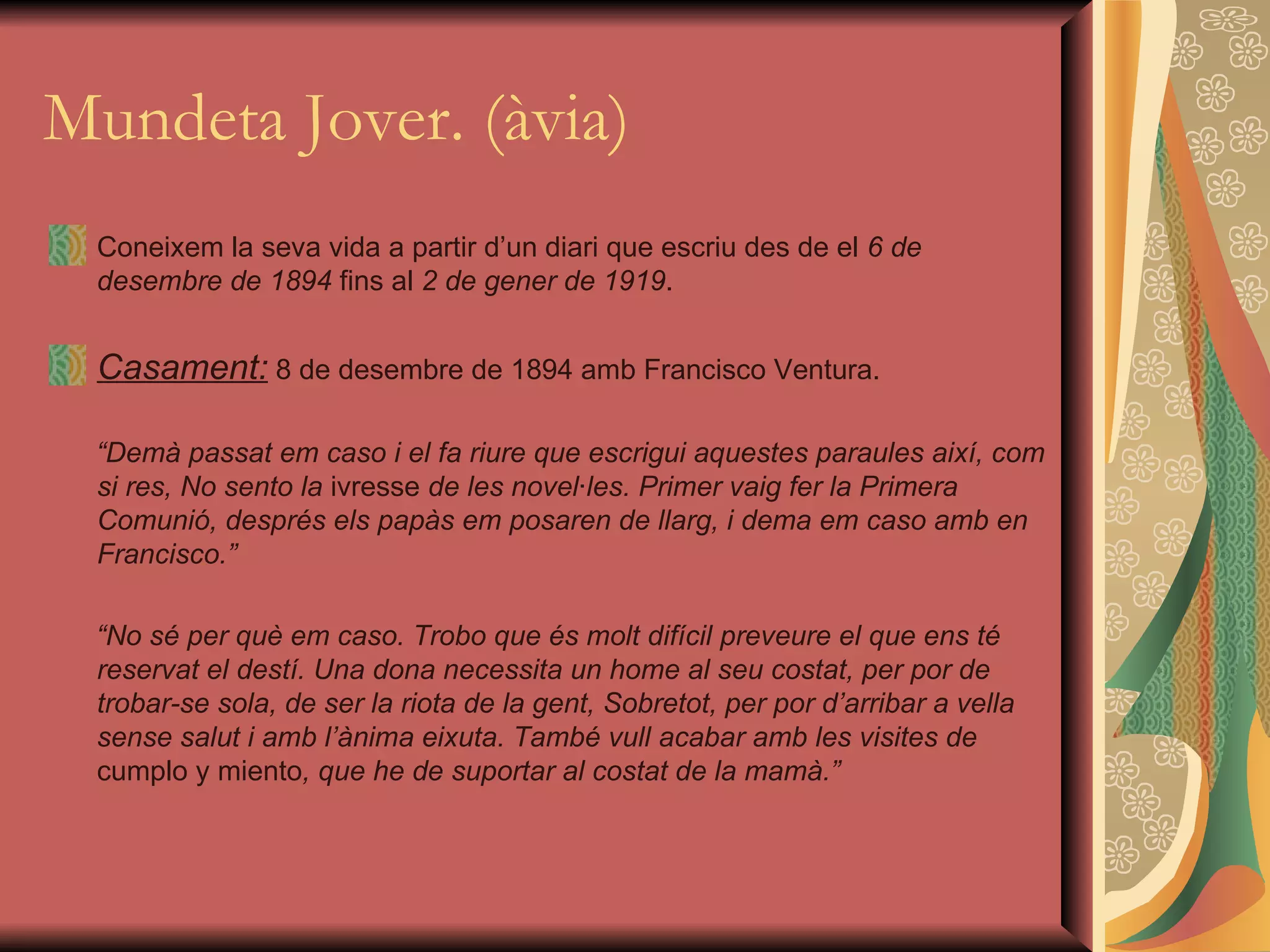 Mundeta Jover. (àvia) Coneixem la seva vida a partir d’un diari que escriu des de el  6 de desembre de 1894  fins al  2 de gener de 1919 . Casament:  8 de desembre de 1894 amb Francisco Ventura. “ Demà passat em caso i el fa riure que escrigui aquestes paraules així, com si res, No sento la  ivresse  de les novel·les. Primer vaig fer la Primera Comunió, després els papàs em posaren de llarg, i dema em caso amb en Francisco.” “ No sé per què em caso. Trobo que és molt difícil preveure el que ens té reservat el destí. Una dona necessita un home al seu costat, per por de trobar-se sola, de ser la riota de la gent, Sobretot, per por d’arribar a vella sense salut i amb l’ànima eixuta. També vull acabar amb les visites de  cumplo y miento , que he de suportar al costat de la mamà.” 