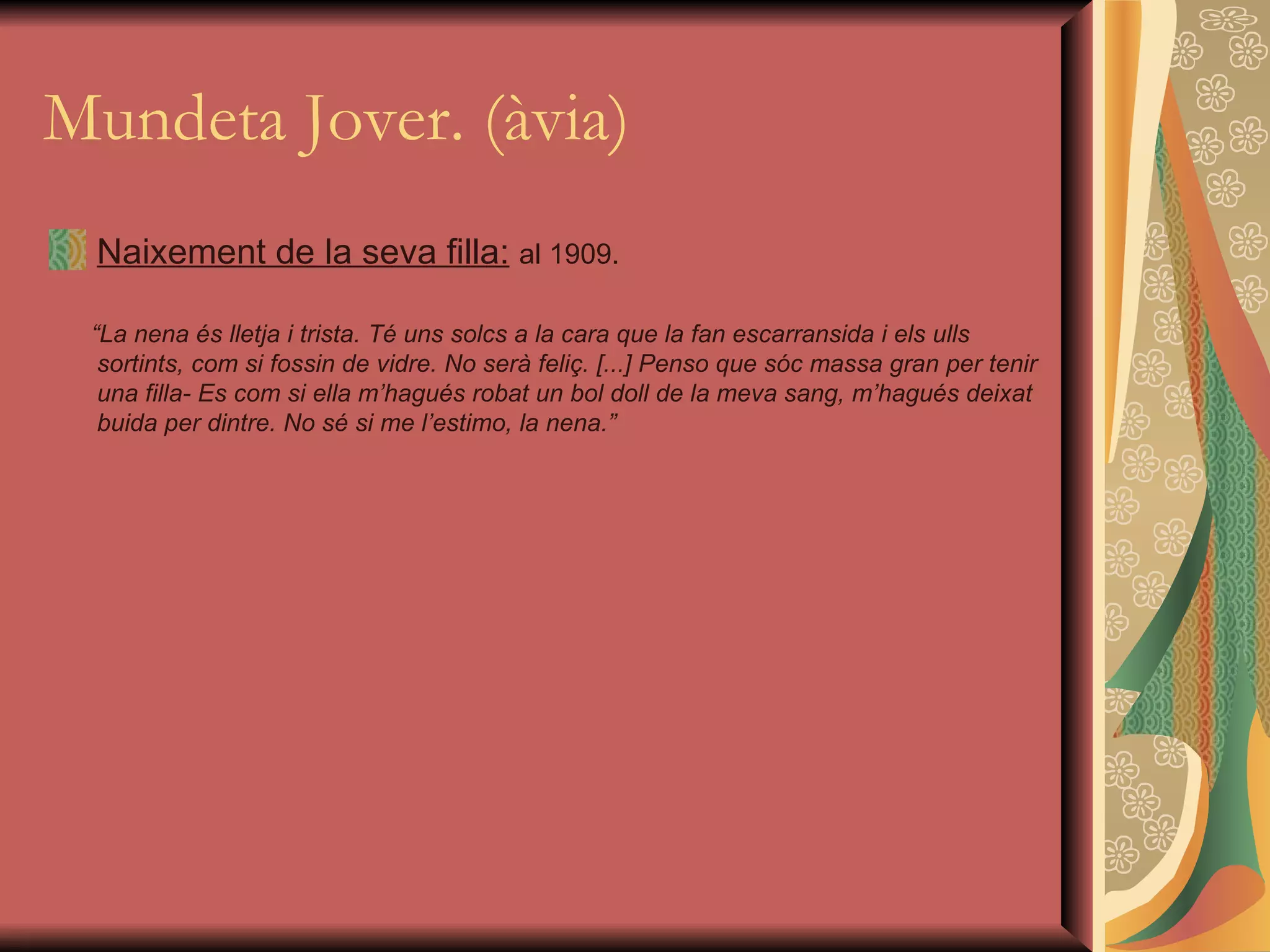 Mundeta Jover. (àvia) Naixement de la seva filla:   al 1909. “ La nena és lletja i trista. Té uns solcs a la cara que la fan escarransida i els ulls sortints, com si fossin de vidre. No serà feliç. [...] Penso que sóc massa gran per tenir una filla- Es com si ella m’hagués robat un bol doll de la meva sang, m’hagués deixat buida per dintre. No sé si me l’estimo, la nena.” 