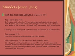 Mundeta Jover. (àvia) Mort d’en Francisco Ventura.  2 de gener de 1919. 3 de desembre de 1918:  “ En Francisco està molt malalt. Ahir em vaig pensar que li agafava la ranera de la mort. Respirava amb sorolls aspres, roncs, s’ofegava com si, a la gorja, hi tingués aigua bullent. El vaig incorporar i va vomitar sang, era una sang negra, com el quitrà.” “ Des de que es va posar malalt, ara farà deu anys, en Francisco no ha estat mai bo.” 2 de gener de 1919: “ En Francisco ha mort aquesta matinada. Déu l’hagi perdonat.” 6 de desembre de 1918: Confessions de la Mundeta Jover. “ Ha estat gentil, amable, discret, tot un cavaller. M’ha estimat amb mesura, amb correcció. Però mai no m’hi he sentit seduïda. Semblava que cronometrava les càlides manifestacions que m’havia de prodigar, que consultés el rellotge cada vegada que m’havia d’abraçar o de besar.” 