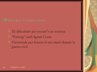 Mundeta Ventura  (mare) Té dificultats per moure’s en societat “ Festeig” amb Ignasi Costa Vicissituds per buscar el seu marit durant la guerra civil RAMONA, ADÉU 