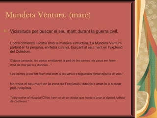 Mundeta Ventura. (mare) Vicissituds per buscar el seu marit durant la guerra civil. L’obra comença i acaba amb la mateixa estructura. La Mundeta Ventura parlant el 1a persona, en lletra cursiva, buscant al seu marit en l’explosió del Colisèum. “ Estava cansada, les varius emtibaven la pell de les cames, els peus em feien  molt de mal per les durícies...”  “ Les cames ja no em feien mal,com si les varius s’haguessin tornat rajolins de mel.” No troba el seu marit en la zona de l’explosió i decideix anar-lo a buscar pels hospitals. “ Vaig entrar al Hospital Clínic i em va dir un soldat que havia d’anar al dipòsit judicial de cadàvers.” 