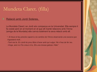 Mundeta Claret. (filla) Relació amb Jordi Soteres.  La Mundeta Claret i en Jordi són companys en la Universitat. Ella sempre li fa costat però en el moment en el que ell manté relacions amb l’Anna (amiga de la Mundeta) ella canvia totalment la seva relació amb ell. “ - Si treus el teu preciós caparrú a la cambra de l’Anna observaràs una escena que  t'agradarà molt... -Tant me fa. En Jordi és prou llibre d’anar amb qui vulgui. No n’has de fer res. -Vinga, això no t’ho creus ni tu. Ets una mossa gelosa i fidel.” 