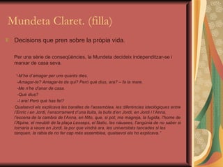 Mundeta Claret. (filla) Decisions que pren sobre la pròpia vida . Per una sèrie de conseqüències, la Mundeta decideix independitzar-se i marxar de casa seva. “ -M’he d’amagar per uns quants dies. -Amagar-te? Amagar-te de qui? Però què dius, ara? – fa la mare. -Me n’he d’anar de casa. -Què dius? -I ara! Però què has fet? Qualsevol els explicava les baralles de l'assemblea, les diferències ideològiques entre l’Enric i en Jordi, l’ensorrament d’una lluita, la bufa d’en Jordi, en Jordi i l’Anna, l’escena de la cambra de l’Anna, en Nito, que, si pot, ma magreja, la fugida, l’home de l’Alpine, el meublé de la plaça Lesseps, el fàstic, les nàusees, l’angúnia de no saber si tornaria a veure en Jordi, la por que vindrà ara, les universitats tancades si les tanquen, la ràbia de no fer cap més assemblea, qualsevol els ho explicava.” 