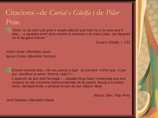 Citacions –de  Curial e Güelfa  i de  Pilar Prim . “ Amor no és sinó una gran e ampla afecció que hom ha a la cosa que li plau… e aquesta amor dura mentre la persona o la cosa li plau, car després no hi ha gens d’amor.” Curial e Güelfa, I, 133. Víctor Amat i Mundeta Jover. Ignasi Costa i Mundeta Ventura. Encara tremolà tota, i de nou pensà a fugir. Ja era tard. <<Per què, ni per qui, sacrificar ja amor, fortuna, vida?>>.  L’aparició de son ídol l’encegà, i... aquella força fatal i misteriosa que ens empeny en els moments transcendentals de la passió, llançà a la pobra dona, esmaperduda, a arriscar la sort de son obscur destí.  Narcís Oller, Pilar Prim. Jordi Soteres i Mundeta Claret. 