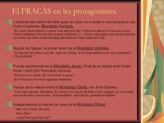   El FRACÀS en les protagonistes. L'explosió del camió de trilita quan en Joan va a visitar a una senyora a Les Corts Catalanes.  Mundeta Ventura. “ En Joan havia d’anar a veure una senyora del <<Socorro Blanco>> que viu a Les Corts Catalanes davant del cinema Colisèum. [...] Quan vaig saber que havia explotat un camió de trilita al bombardeig del matí em vaig espantar molt.” Suïcidi de l’Ignasi, el primer amor de la  Mundeta Ventura. “ Al cap de tres dies li van dir, saps en Costa, el noi que estava com una regadora? S’ha suïcidat .” Fracàs  sentimental  de la  Mundeta Jover:  Final de la  relació amb  Víctor  Amat i mort d’en Francisco Ventura . “ Però jo no hi aniré. No vull tornar a pecar.” “ En Francisco ha mort aquesta matinada ” Fracàs de la relació entre la  Mundeta Claret  i en Jordi Soteres . “ Com has canviat, Mundeta. En Jordi lo ho havia dit més d’una vegada: no som més que partícules minúscules, incompatibles, inexistents, gairebé invisibles.” Independència al marxar de casa de  la  Mundeta Claret. “ -Me n’he d’anar de casa. -Que dius? -I ara! Però què has fet?” 