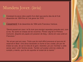 Mundeta Jover. (àvia) Coneixem la seva vida a partir d’un diari que escriu des de el  6 de desembre de 1894  fins al  2 de gener de 1919 . Casament:  8 de desembre de 1894 amb Francisco Ventura. “ Demà passat em caso i el fa riure que escrigui aquestes paraules així, com si res, No sento la  ivresse  de les novel·les. Primer vaig fer la Primera Comunió, després els papàs em posaren de llarg, i dema em caso amb en Francisco.” “ No sé per què em caso. Trobo que és molt difícil preveure el que ens té reservat el destí. Una dona necessita un home al seu costat, per por de trobar-se sola, de ser la riota de la gent, Sobretot, per por d’arribar a vella sense salut i amb l’ànima eixuta. També vull acabar amb les visites de  cumplo y miento , que he de suportar al costat de la mamà.” 