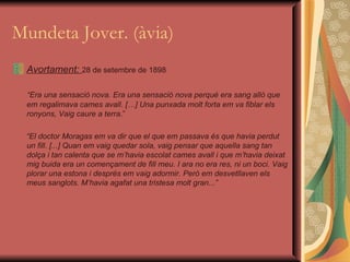 Mundeta Jover. (àvia) Avortament:  28 de setembre de 1898 “ Era una sensació nova. Era una sensació nova perquè era sang allò que em regalimava cames avall. […] Una punxada molt forta em va fiblar els ronyons, Vaig caure a terra .” “ El doctor Moragas em va dir que el que em passava és que havia perdut un fill. [...] Quan em vaig quedar sola, vaig pensar que aquella sang tan dolça i tan calenta que se m’havia escolat cames avall i que m’havia deixat mig buida era un començament de fill meu. I ara no era res, ni un boci. Vaig plorar una estona i després em vaig adormir. Però em desvetllaven els meus sanglots. M’havia agafat una tristesa molt gran...” 
