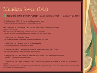 Mundeta Jover. (àvia) Relació amb Víctor Amat:   1 5 de Febrer de 1901 – 15 de juny de 1901 15 de febrer de 1901: El veu al balcó per primer cop. “ Al balcó de la dispesa veig cada dia a un jove de figura esvelta” Del 3 de març al 3 d’abril de 1901: El veu més sovint i comença a sentir  alguna cosa per ell. “ Avui l’he vist, l’he vit i m’ha somrigut. N’estic segura, m’ha somrigut.” “ Feia molt de temps que no em veia tan bella, tan plena i tan pura. Déu es amor” 10 d’abril de 1901: Primera carta. “ Tinc l’ànima trasbalsada. He llegit per cinquena vegada a carta d’en Víctor” 18 d’abril de 1901: Primer petó, a la Barceloneta. “ Ell m’ha mirat amb els ulls encesos. I m’ha besat.” 10 de maig de 1901. La Mundeta sent que està enamorada d’en Víctor. “ Me l’estimo! Me l’estimo! Perquè és un amor secret, el nostre” 10 de juny de 1901. En Víctor fa dies que no li escriu i ella pensa en oblidar-lo. “ L’oblidaré? [...] Sofriment, molt de sofriment.” 15 de juny de 1901. Rep una carta d’en Víctor on diu que ha de marxar al poble. No es tornen a  veure. “ Em diu que m’espera demà davant de la cascada del Parc de la Ciutadella. Que se n’ha d’anar al Pobre dels seus pares. Però  jo no hi aniré. No vull tornar a pecar.” 