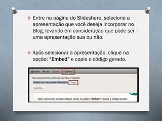 O Entre na página do Slideshare, selecione a

apresentação que você deseja incorporar no
Blog, levando em consideração que pode ser
uma apresentação sua ou não.
O Após selecionar a apresentação, clique na

opção: “Embed” e copie o código gerado.

 