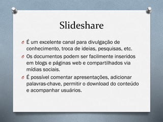 Slideshare
O É um excelente canal para divulgação de

conhecimento, troca de ideias, pesquisas, etc.
O Os documentos podem ser facilmente inseridos
em blogs e páginas web e compartilhados via
mídias sociais.
O É possível comentar apresentações, adicionar
palavras-chave, permitir o download do conteúdo
e acompanhar usuários.

 