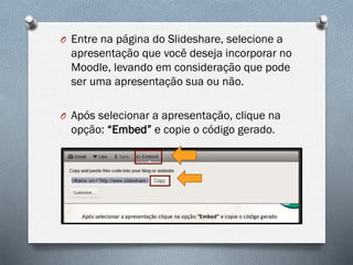 O Entre na página do Slideshare, selecione a

apresentação que você deseja incorporar no
Moodle, levando em consideração que pode
ser uma apresentação sua ou não.
O Após selecionar a apresentação, clique na

opção: “Embed” e copie o código gerado.

 