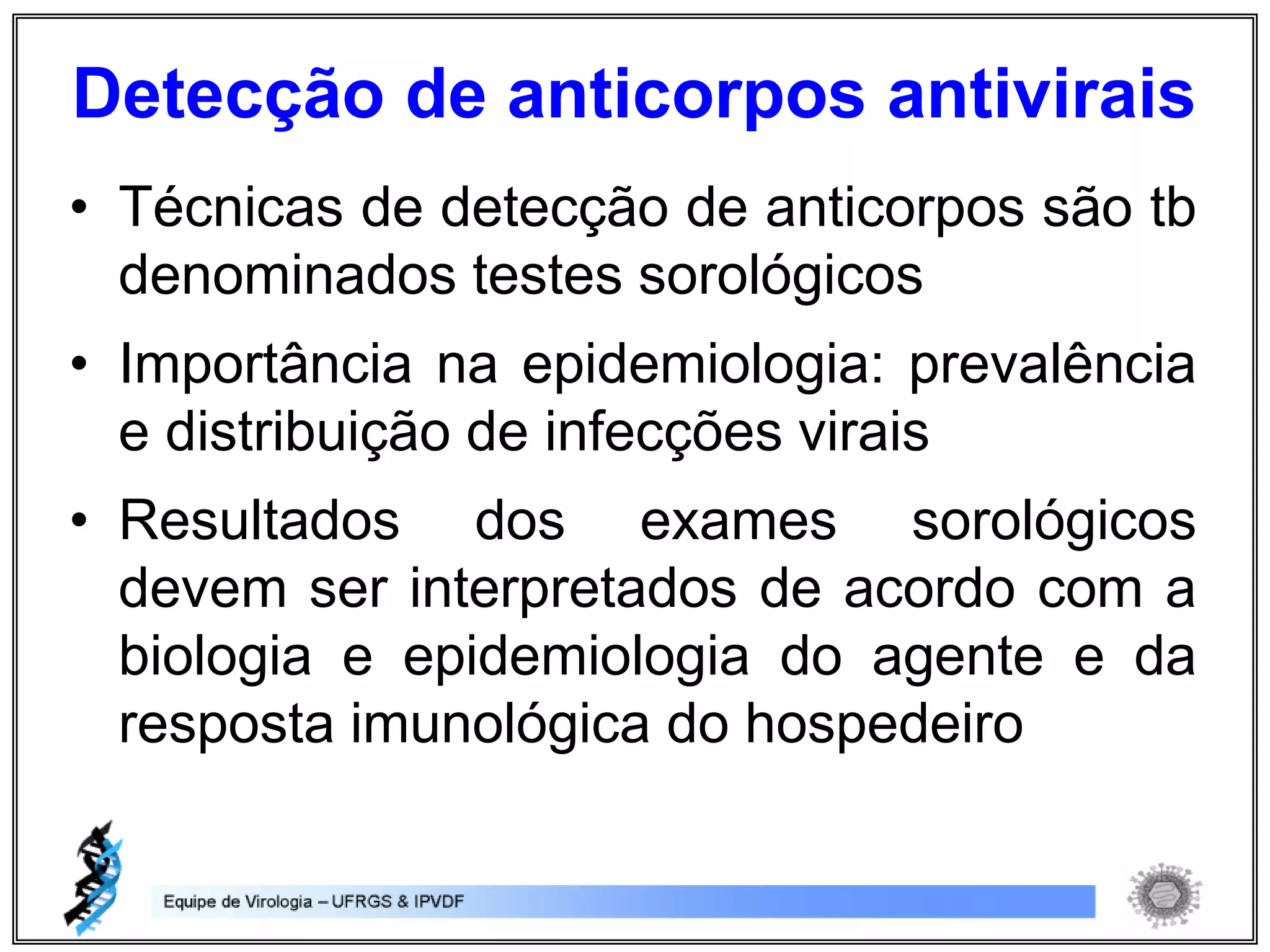 • Técnicas de detecção de anticorpos são tb
denominados testes sorológicos
• Importância na epidemiologia: prevalência
e distribuição de infecções virais
• Resultados dos exames sorológicos
devem ser interpretados de acordo com a
biologia e epidemiologia do agente e da
resposta imunológica do hospedeiro
Detecção de anticorpos antivirais
 