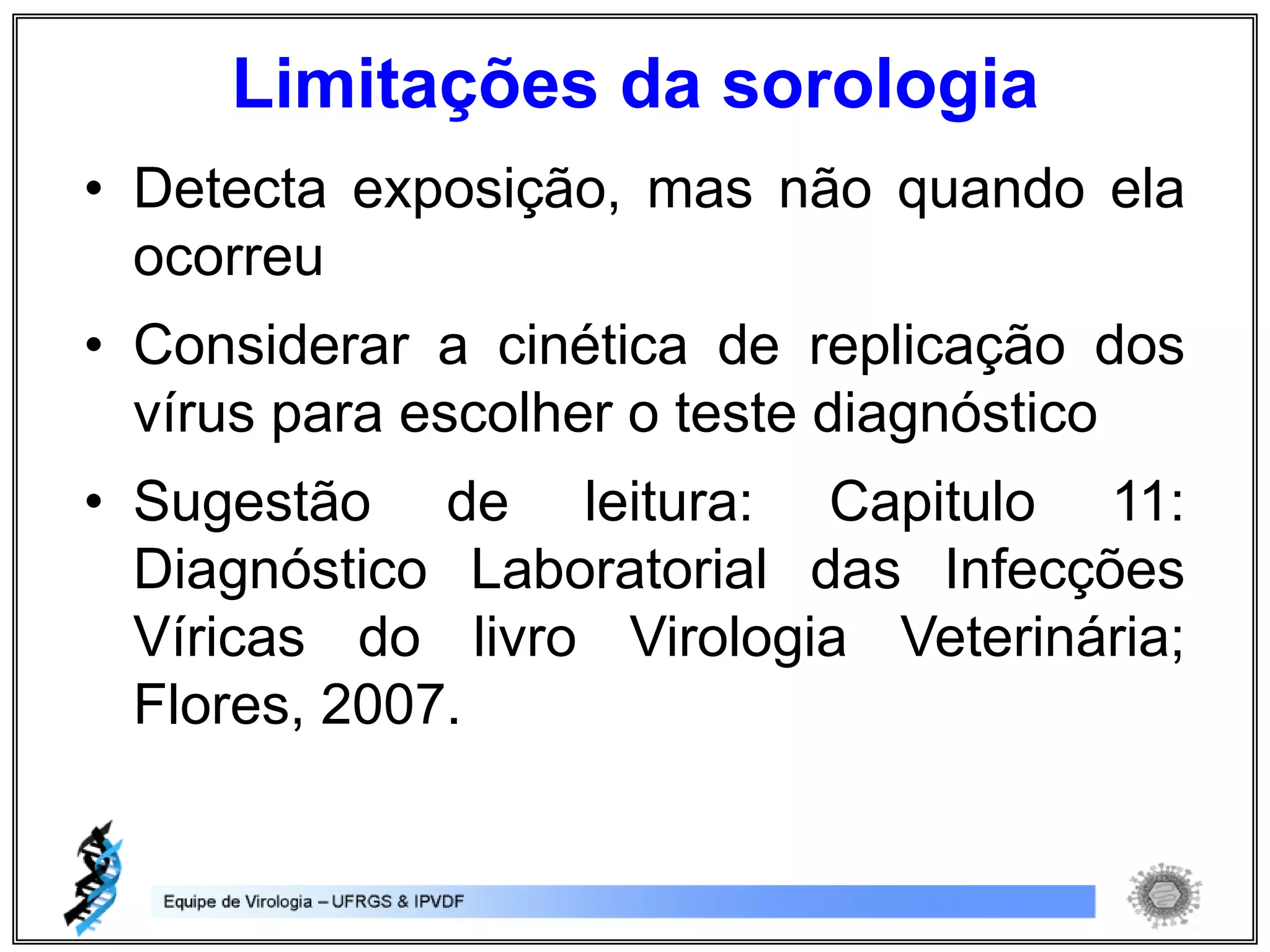 • Detecta exposição, mas não quando ela
ocorreu
• Considerar a cinética de replicação dos
vírus para escolher o teste diagnóstico
• Sugestão de leitura: Capitulo 11:
Diagnóstico Laboratorial das Infecções
Víricas do livro Virologia Veterinária;
Flores, 2007.
Limitações da sorologia
 