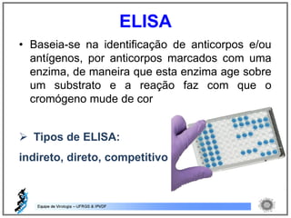 • Baseia-se na identificação de anticorpos e/ou
antígenos, por anticorpos marcados com uma
enzima, de maneira que esta enzima age sobre
um substrato e a reação faz com que o
cromógeno mude de cor
 Tipos de ELISA:
indireto, direto, competitivo
ELISA
 