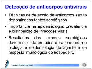 • Técnicas de detecção de anticorpos são tb
denominados testes sorológicos
• Importância na epidemiologia: prevalência
e distribuição de infecções virais
• Resultados dos exames sorológicos
devem ser interpretados de acordo com a
biologia e epidemiologia do agente e da
resposta imunológica do hospedeiro
Detecção de anticorpos antivirais
 