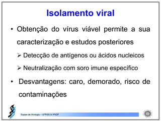 • Obtenção do vírus viável permite a sua
caracterização e estudos posteriores
 Detecção de antígenos ou ácidos nucleicos
 Neutralização com soro imune específico
• Desvantagens: caro, demorado, risco de
contaminações
Isolamento viral
 