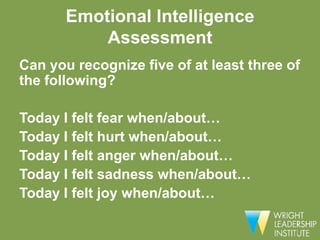 Emotional Intelligence
           Assessment
Can you recognize five of at least three of
the following?

Today I felt fear when/about…
Today I felt hurt when/about…
Today I felt anger when/about…
Today I felt sadness when/about…
Today I felt joy when/about…
 