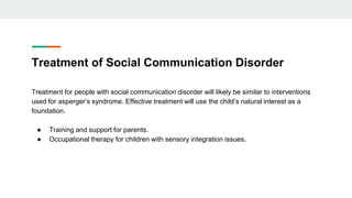 Treatment of Social Communication Disorder
Treatment for people with social communication disorder will likely be similar to interventions
used for asperger’s syndrome. Effective treatment will use the child’s natural interest as a
foundation.
● Training and support for parents.
● Occupational therapy for children with sensory integration issues.
 