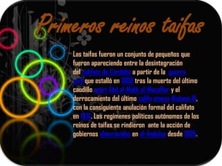 Primeros reinos taifas
    Las taifas fueron un conjunto de pequeños que
    fueron apareciendo entre la desintegración
    del califato de Córdoba a partir de la guerra
    civil que estalló en 1009 tras la muerte del último
    caudillo amirí Abd al-Malik al-Muzaffar y el
    derrocamiento del último califa omeya Hisham III,
    con la consiguiente anulación formal del califato
    en 1031. Los regímenes políticos autónomos de los
    reinos de taifas se rindieron ante la acción de
    gobiernos almorávides en al-Ándalus desde 1085.
 
