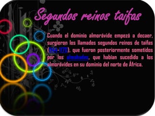 Segundos reinos taifas
  Cuando el dominio almorávide empezó a decaer,
  surgieron los llamados segundos reinos de taifas
  (1144-1170), que fueron posteriormente sometidos
  por los almohades, que habían sucedido a los
  almorávides en su dominio del norte de África.
 
