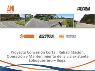 Proyecto Concesión Corta : Rehabilitación,
Operación y Mantenimiento de la vía existente
Loboguerrero – Buga.
 