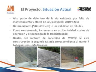 • Alto grado de deterioro de la vía existente por falta de
mantenimiento y efecto de la Ola invernal 2010 y 2011
• Deslizamientos (Sitios Críticos) e inestabilidad de taludes.
• Como consecuencia, incremento en accidentalidad, costos de
operación y disminución de la transitabilidad.
• Dentro del contrato de concesión de MVVCC se esta
construyendo la segunda calzada correspondiente al tramo 7
Loboguerrero – Mediacanoa.
El Proyecto: Situación Actual
 